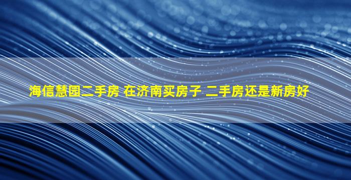 海信慧园二手房 在济南买房子 二手房还是新房好